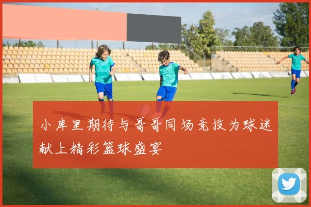 小库里期待与哥哥同场竞技为球迷献上精彩篮球盛宴