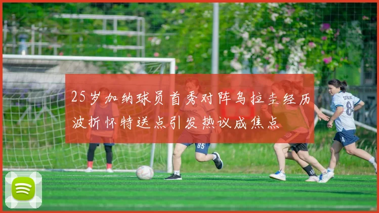 25岁加纳球员首秀对阵乌拉圭经历波折怀特送点引发热议成焦点