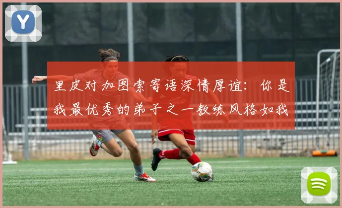 里皮对加图索寄语深情厚谊：你是我最优秀的弟子之一教练风格如我般出色