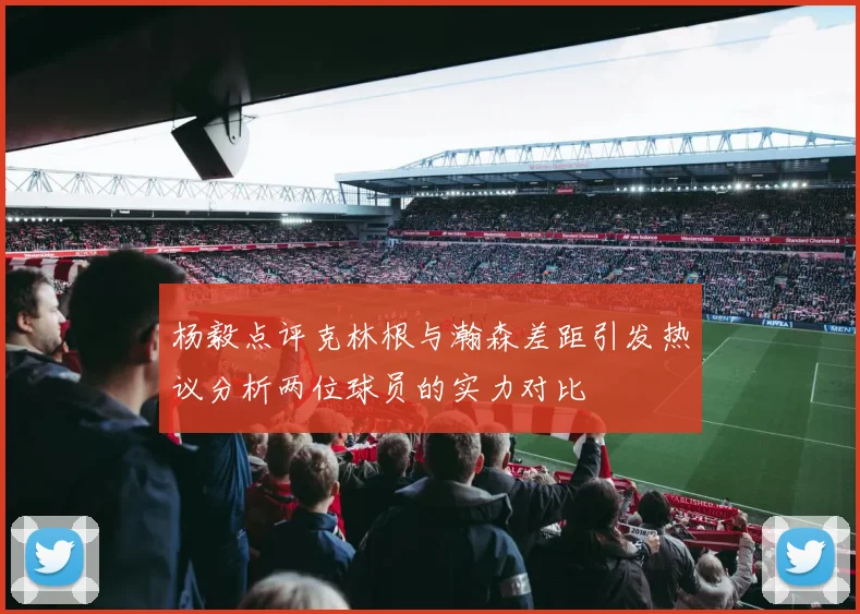 杨毅点评克林根与瀚森差距引发热议分析两位球员的实力对比